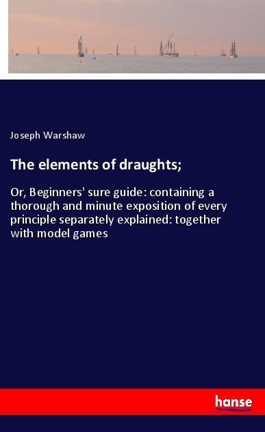 The elements of draughts;: Or, Beginners sure guide: containing a thorough and minute exposition of every principle separately explained: together with model games