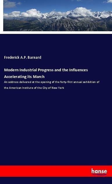 Modern Industrial Progress and the Influences Accelerating its March: An address delivered at the opening of the forty-first annual exhibition of the American Institute of the City of New York