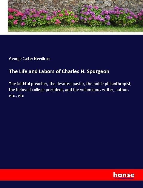 The Life and Labors of Charles H. Spurgeon: The faithful preacher, the devoted pastor, the noble philanthropist, the beloved college president, and the voluminous writer, author, etc., etc