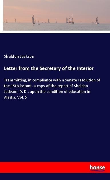 Letter from the Secretary of the Interior: Transmitting, in compliance with a Senate resolution of the 15th instant, a copy of the report of Sheldon Jackson, D. D., upon the condition of education in Alaska. Vol. 5