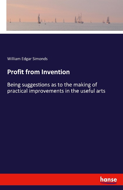 Profit from Invention: Being suggestions as to the making of practical improvements in the useful arts