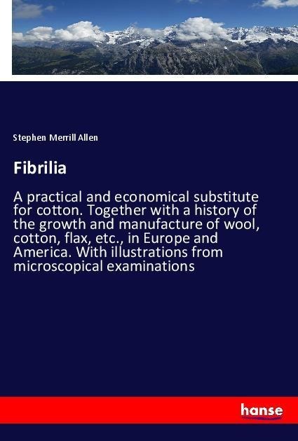 Fibrilia: A practical and economical substitute for cotton. Together with a history of the growth and manufacture of wool, cotton, flax, etc., in Europe and America. With illustrations from microscopical examinations