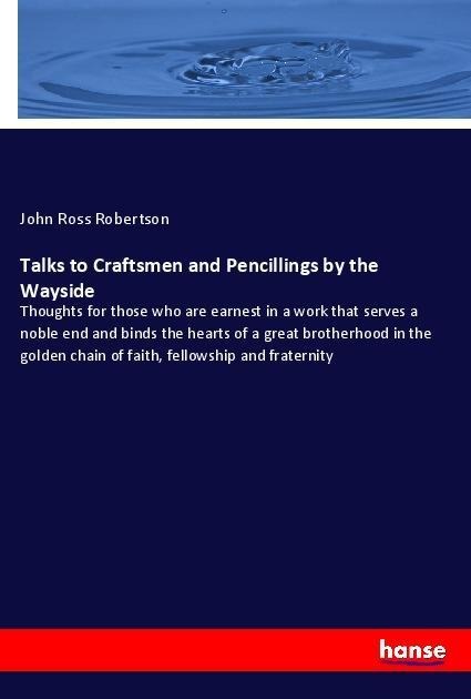 Talks to Craftsmen and Pencillings by the Wayside: Thoughts for those who are earnest in a work that serves a noble end and binds the hearts of a great brotherhood in the golden chain of faith, fellowship and fraternity
