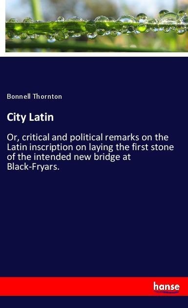 City Latin: Or, critical and political remarks on the Latin inscription on laying the first stone of the intended new bridge at Black-Fryars.