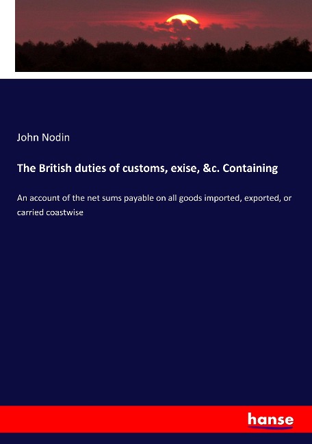 The British duties of customs, exise, &c. Containing: An account of the net sums payable on all goods imported, exported, or carried coastwise