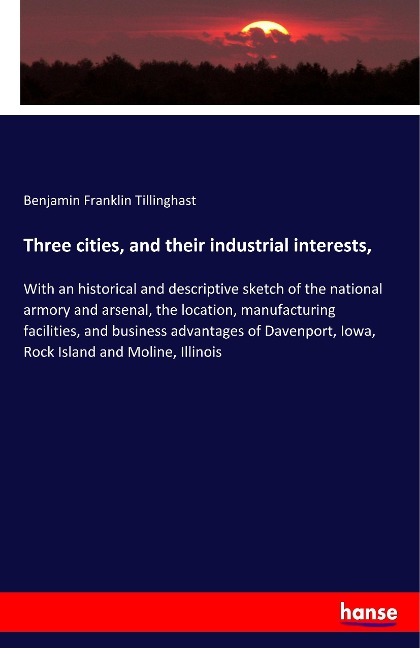 Three cities, and their industrial interests,: With an historical and descriptive sketch of the national armory and arsenal, the location, manufacturing facilities, and business advantages of Davenport, Iowa, Rock Island and Moline, Illinois