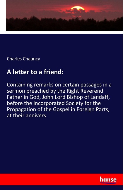 A letter to a friend:: Containing remarks on certain passages in a sermon preached by the Right Reverend Father in God, John Lord Bishop of Landaff, before the Incorporated Society for the Propagation of the Gospel in Foreign Parts, at their annivers
