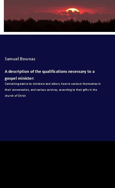 A description of the qualifications necessary to a gospel minister:: Containing advice to ministers and elders, how to conduct themselves in their conversation, and various services, according to their gifts in the church of Christ