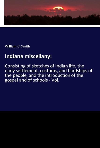 Indiana miscellany:: Consisting of sketches of Indian life, the early settlement, customs, and hardships of the people, and the introduction of the gospel and of schools - Vol.
