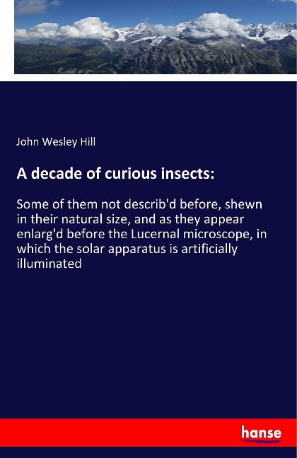 A decade of curious insects:: Some of them not describd before, shewn in their natural size, and as they appear enlargd before the Lucernal microscope, in which the solar apparatus is artificially illuminated