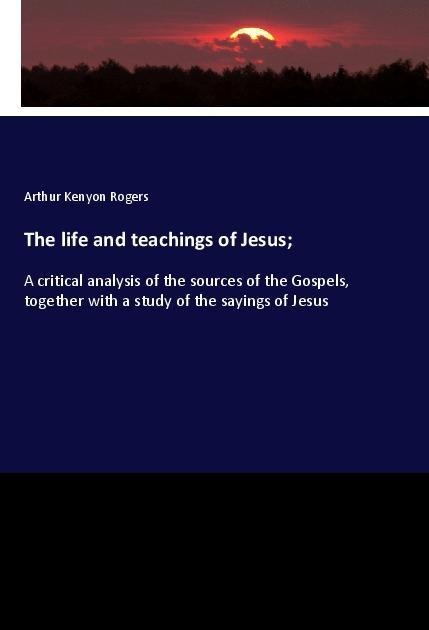 The life and teachings of Jesus;: A critical analysis of the sources of the Gospels, together with a study of the sayings of Jesus