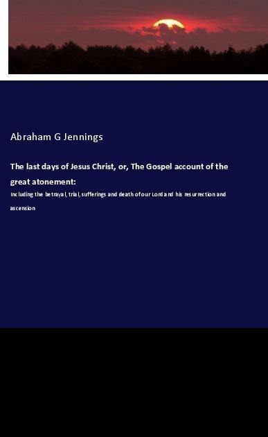 The last days of Jesus Christ, or, The Gospel account of the great atonement:: Including the betrayal, trial, sufferings and death of our Lord and his resurrection and ascension