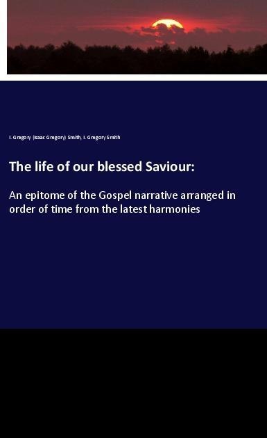 The life of our blessed Saviour:: An epitome of the Gospel narrative arranged in order of time from the latest harmonies