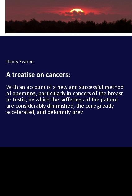 A treatise on cancers:: With an account of a new and successful method of operating, particularly in cancers of the breast or testis, by which the sufferings of the patient are considerably diminished, the cure greatly accelerated, and deformity prev