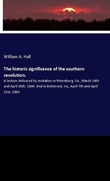 The historic significance of the southern revolution.: A lecture delivered by invitation in Petersburg, Va., March 14th and April 29th, 1864. And in Richmond, Va., April 7th and April 21st, 1864