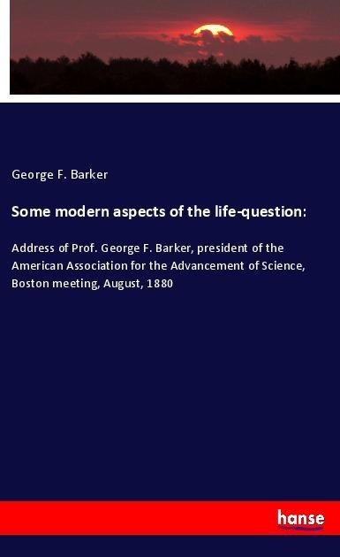 Some modern aspects of the life-question:: Address of Prof. George F. Barker, president of the American Association for the Advancement of Science, Boston meeting, August, 1880