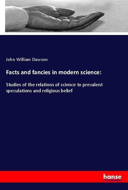 Facts and fancies in modern science:: Studies of the relations of science to prevalent speculations and religious belief