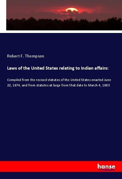 Laws of the United States relating to Indian affairs:: Compiled from the revised statutes of the United States enacted June 22, 1874, and from statutes at large from that date to March 4, 1883