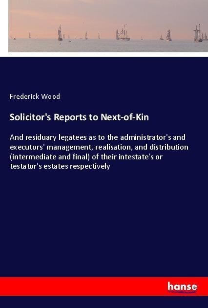 Solicitors Reports to Next-of-Kin: And residuary legatees as to the administrators and executors management, realisation, and distribution (intermediate and final) of their intestates or testators estates respectively