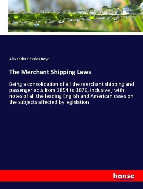 The Merchant Shipping Laws: Being a consolidation of all the merchant shipping and passenger acts from 1854 to 1876, inclusive ; with notes of all the leading English and American cases on the subjects affected by legislation