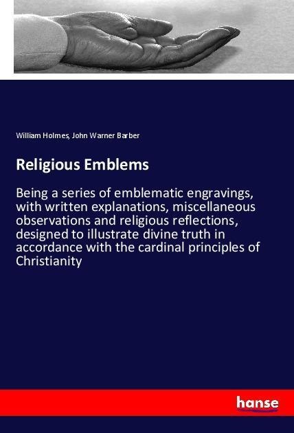 Religious Emblems: Being a series of emblematic engravings, with written explanations, miscellaneous observations and religious reflections, designed to illustrate divine truth in accordance with the cardinal principles of Christianity