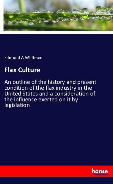 Flax Culture: An outline of the history and present condition of the flax industry in the United States and a consideration of the influence exerted on it by legislation
