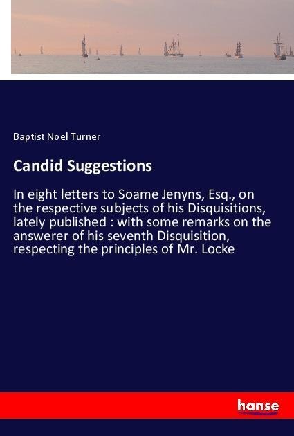 Candid Suggestions: In eight letters to Soame Jenyns, Esq., on the respective subjects of his Disquisitions, lately published : with some remarks on the answerer of his seventh Disquisition, respecting the principles of Mr. Locke