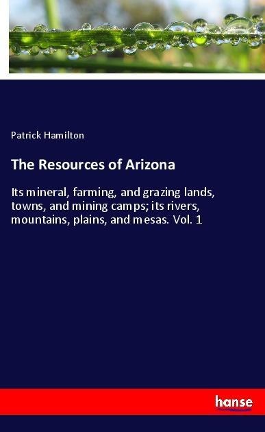 The Resources of Arizona: Its mineral, farming, and grazing lands, towns, and mining camps; its rivers, mountains, plains, and mesas. Vol. 1