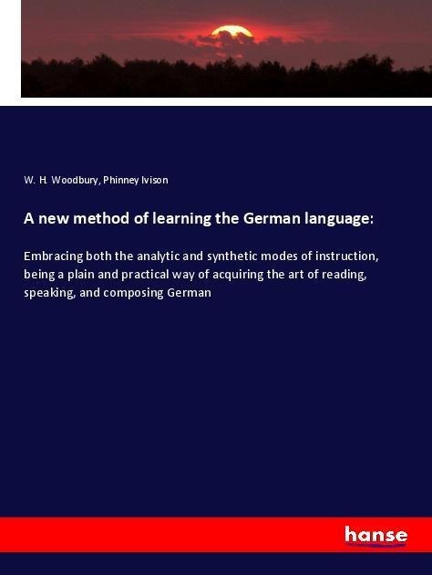 A new method of learning the German language:: Embracing both the analytic and synthetic modes of instruction, being a plain and practical way of acquiring the art of reading, speaking, and composing German
