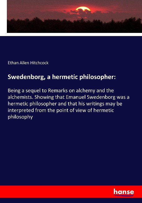 Swedenborg, a hermetic philosopher:: Being a sequel to Remarks on alchemy and the alchemists. Showing that Emanuel Swedenborg was a hermetic philosopher and that his writings may be interpreted from the point of view of hermetic philosophy