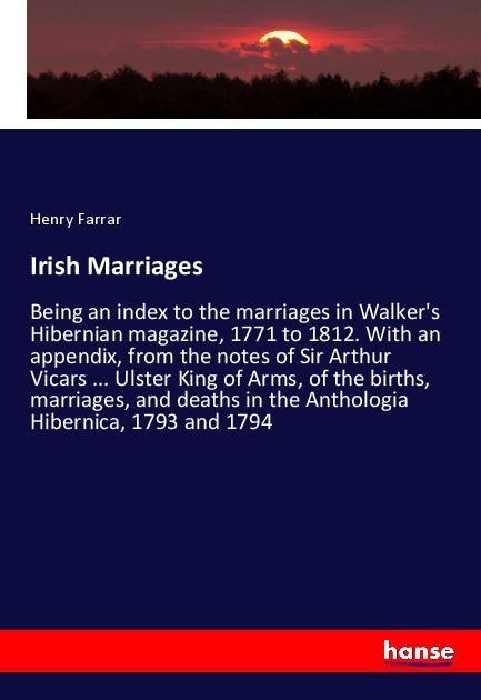 Irish Marriages: Being an index to the marriages in Walkers Hibernian magazine, 1771 to 1812. With an appendix, from the notes of Sir Arthur Vicars ... Ulster King of Arms, of the births, marriages, and deaths in the Anthologia Hibernica, 1793 and 1794
