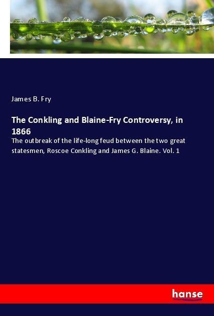 The Conkling and Blaine-Fry Controversy, in 1866: The outbreak of the life-long feud between the two great statesmen, Roscoe Conkling and James G. Blaine. Vol. 1