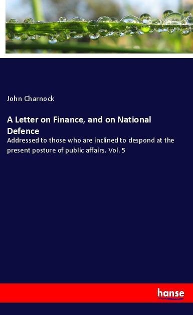 A Letter on Finance, and on National Defence: Addressed to those who are inclined to despond at the present posture of public affairs. Vol. 5