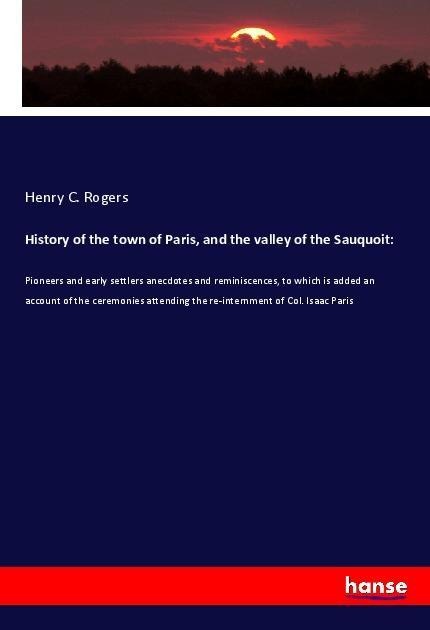 History of the town of Paris, and the valley of the Sauquoit:: Pioneers and early settlers anecdotes and reminiscences, to which is added an account of the ceremonies attending the re-internment of Col. Isaac Paris