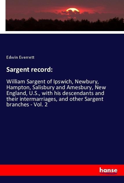Sargent record:: William Sargent of Ipswich, Newbury, Hampton, Salisbury and Amesbury, New England, U.S., with his descendants and their intermarriages, and other Sargent branches - Vol. 2