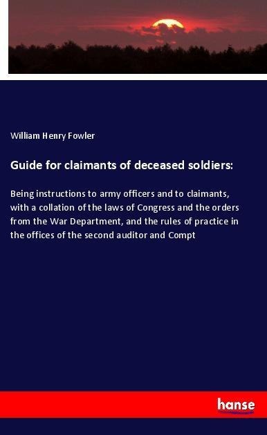 Guide for claimants of deceased soldiers:: Being instructions to army officers and to claimants, with a collation of the laws of Congress and the orders from the War Department, and the rules of practice in the offices of the second auditor and Compt