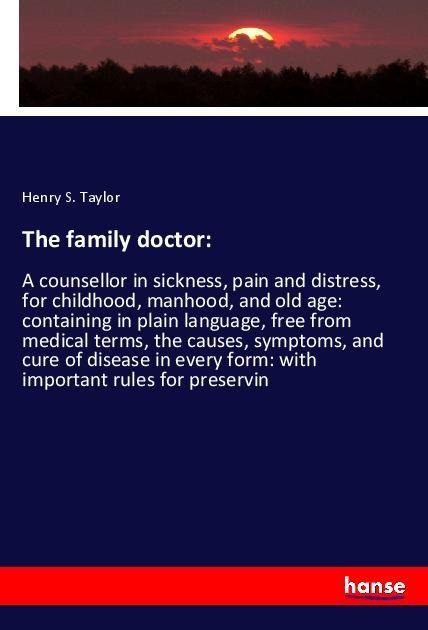 The family doctor:: A counsellor in sickness, pain and distress, for childhood, manhood, and old age: containing in plain language, free from medical terms, the causes, symptoms, and cure of disease in every form: with important rules for preservin