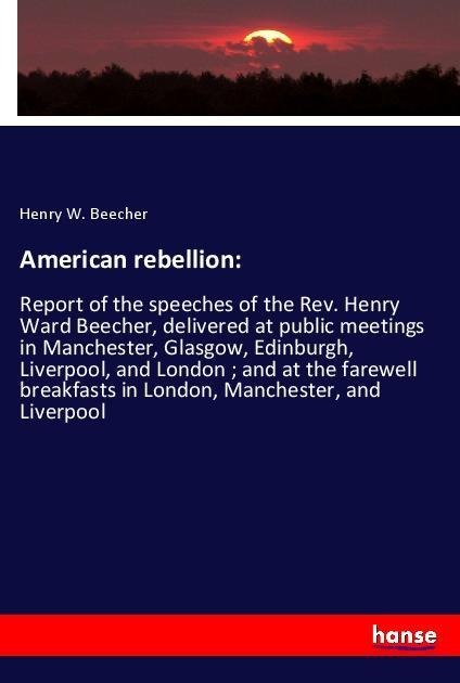 American rebellion:: Report of the speeches of the Rev. Henry Ward Beecher, delivered at public meetings in Manchester, Glasgow, Edinburgh, Liverpool, and London ; and at the farewell breakfasts in London, Manchester, and Liverpool