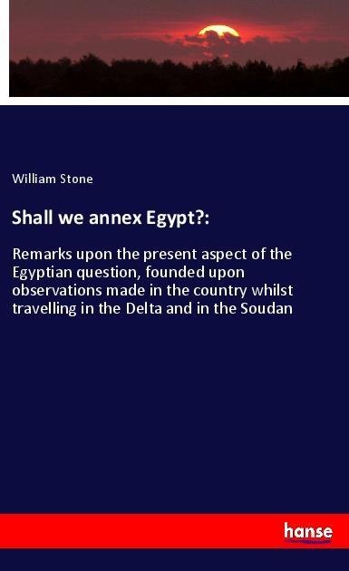 Shall we annex Egypt?:: Remarks upon the present aspect of the Egyptian question, founded upon observations made in the country whilst travelling in the Delta and in the Soudan