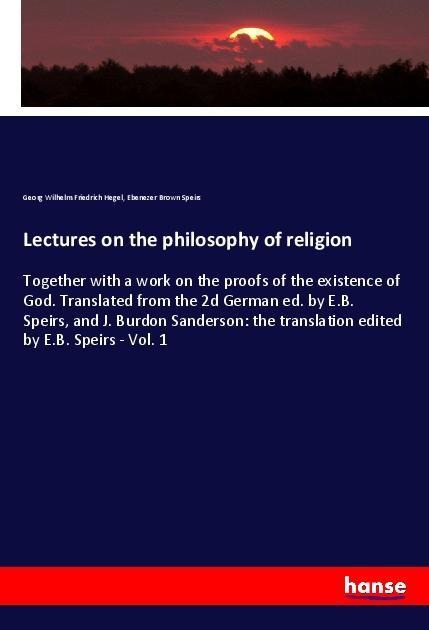 Lectures on the philosophy of religion: Together with a work on the proofs of the existence of God. Translated from the 2d German ed. by E.B. Speirs, and J. Burdon Sanderson: the translation edited by E.B. Speirs - Vol. 1