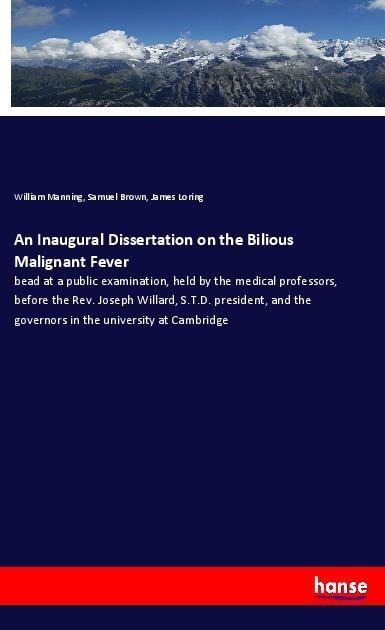 An Inaugural Dissertation on the Bilious Malignant Fever: bead at a public examination, held by the medical professors, before the Rev. Joseph Willard, S.T.D. president, and the governors in the university at Cambridge