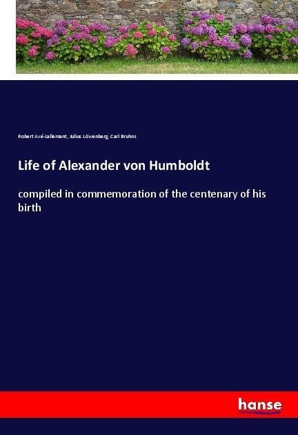 Life of Alexander von Humboldt: compiled in commemoration of the centenary of his birth