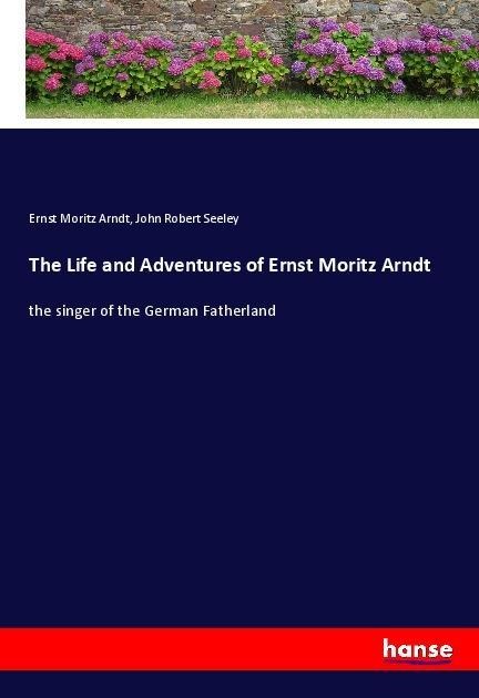 The Life and Adventures of Ernst Moritz Arndt: the singer of the German Fatherland