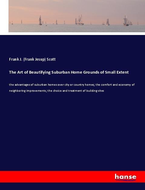 The Art of Beautifying Suburban Home Grounds of Small Extent: the advantages of suburban homes over city or country homes; the comfort and economy of neighboring improvements; the choice and treatment of building sites