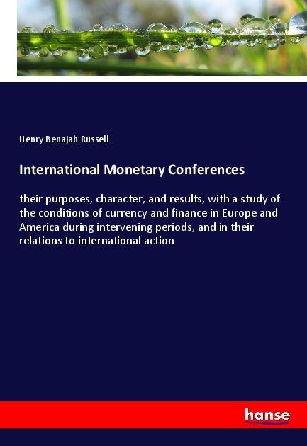 International Monetary Conferences: their purposes, character, and results, with a study of the conditions of currency and finance in Europe and America during intervening periods, and in their relations to international action