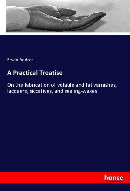A Practical Treatise: On the fabrication of volatile and fat varnishes, lacquers, siccatives, and sealing-waxes