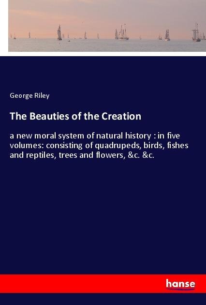 The Beauties of the Creation: a new moral system of natural history : in five volumes: consisting of quadrupeds, birds, fishes and reptiles, trees and flowers, &c. &c.