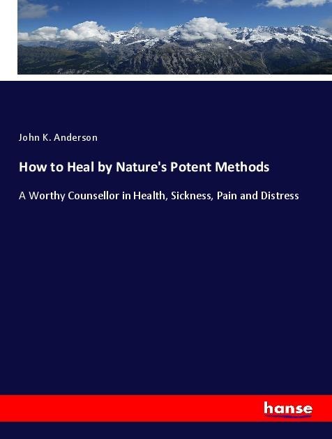 How to Heal by Natures Potent Methods: A Worthy Counsellor in Health, Sickness, Pain and Distress