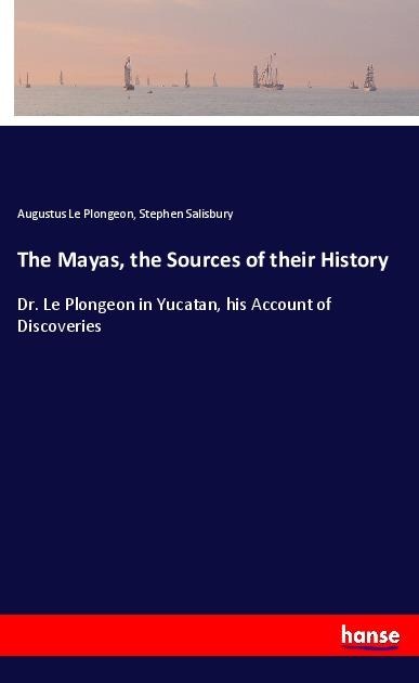 The Mayas, the Sources of their History: Dr. Le Plongeon in Yucatan, his Account of Discoveries