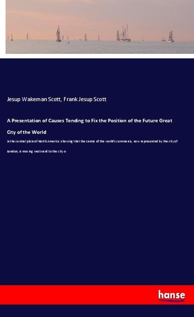 A Presentation of Causes Tending to Fix the Position of the Future Great City of the World: in the central plain of North America: showing that the centre of the worlds commerce, now represented by the city of London, is moving westward to the city o